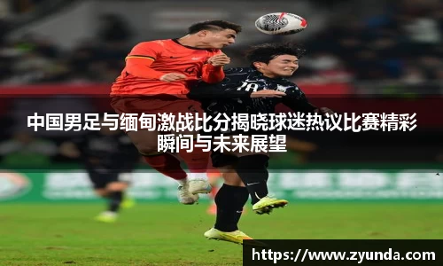 中国男足与缅甸激战比分揭晓球迷热议比赛精彩瞬间与未来展望